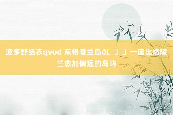 波多野结衣qvod 东格陵兰岛🔔一座比格陵兰愈加偏远的岛屿