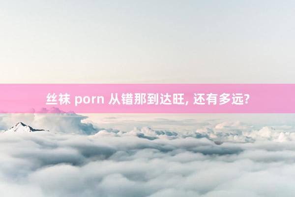 丝袜 porn 从错那到达旺， 还有多远?