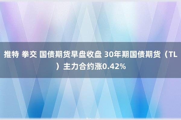 推特 拳交 国债期货早盘收盘 30年期国债期货（TL）主力合约涨0.42%