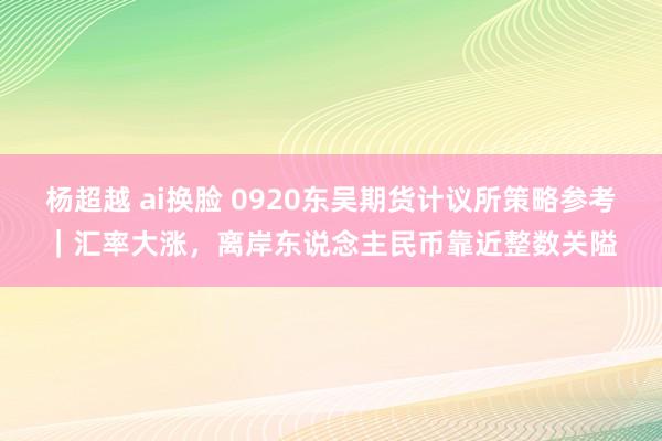 杨超越 ai换脸 0920东吴期货计议所策略参考｜汇率大涨，离岸东说念主民币靠近整数关隘