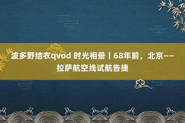 波多野结衣qvod 时光相册丨68年前，北京——拉萨航空线试航告捷