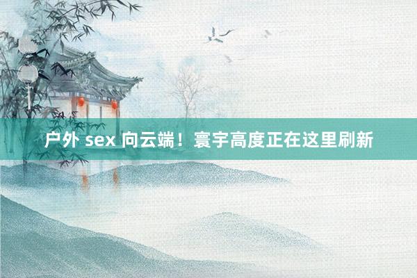 户外 sex 向云端！寰宇高度正在这里刷新