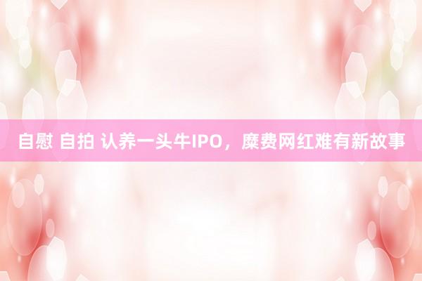 自慰 自拍 认养一头牛IPO，糜费网红难有新故事