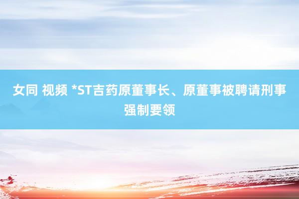 女同 视频 *ST吉药原董事长、原董事被聘请刑事强制要领