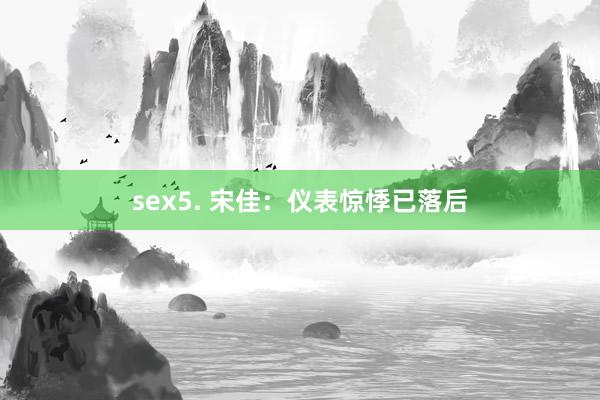 sex5. 宋佳：仪表惊悸已落后