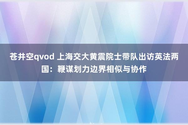 苍井空qvod 上海交大黄震院士带队出访英法两国：鞭谋划力边界相似与协作