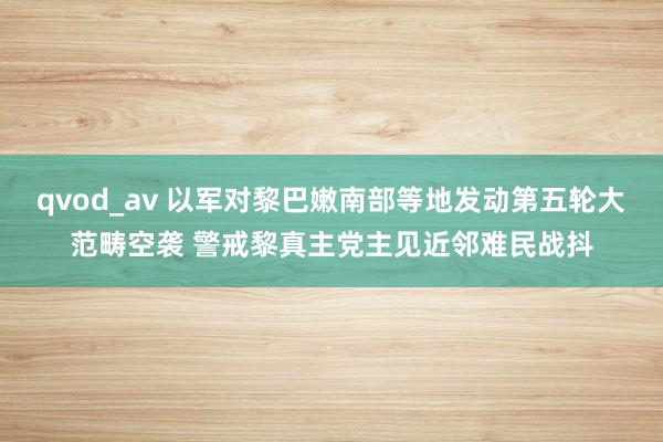 qvod_av 以军对黎巴嫩南部等地发动第五轮大范畴空袭 警戒黎真主党主见近邻难民战抖