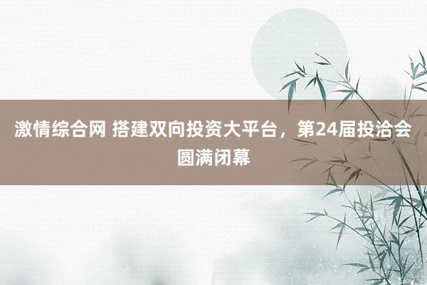 激情综合网 搭建双向投资大平台，第24届投洽会圆满闭幕