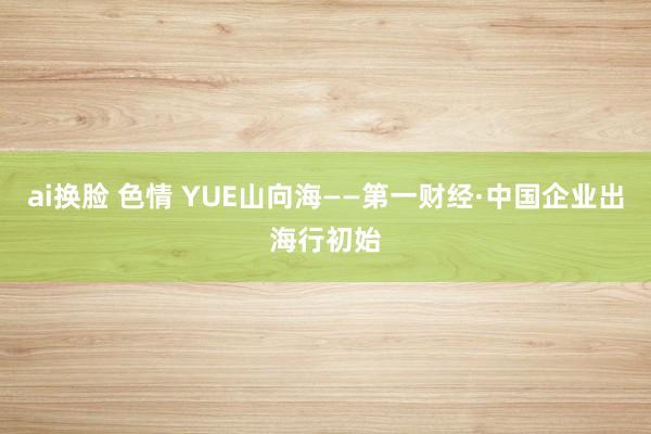 ai换脸 色情 YUE山向海——第一财经·中国企业出海行初始