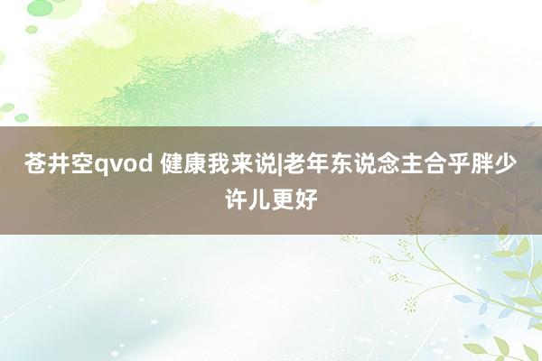 苍井空qvod 健康我来说|老年东说念主合乎胖少许儿更好