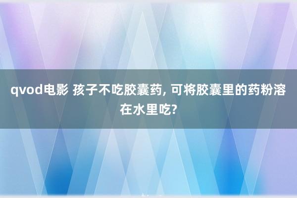 qvod电影 孩子不吃胶囊药， 可将胶囊里的药粉溶在水里吃?