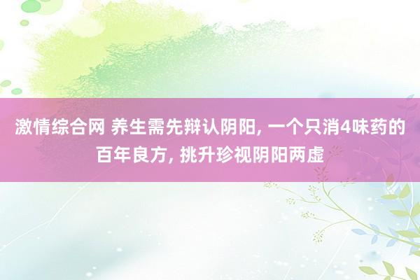 激情综合网 养生需先辩认阴阳， 一个只消4味药的百年良方， 挑升珍视阴阳两虚