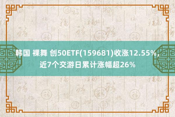 韩国 裸舞 创50ETF(159681)收涨12.55%，近7个交游日累计涨幅超26%