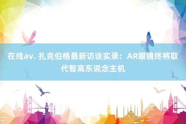 在线av. 扎克伯格最新访谈实录：AR眼镜终将取代智高东说念主机