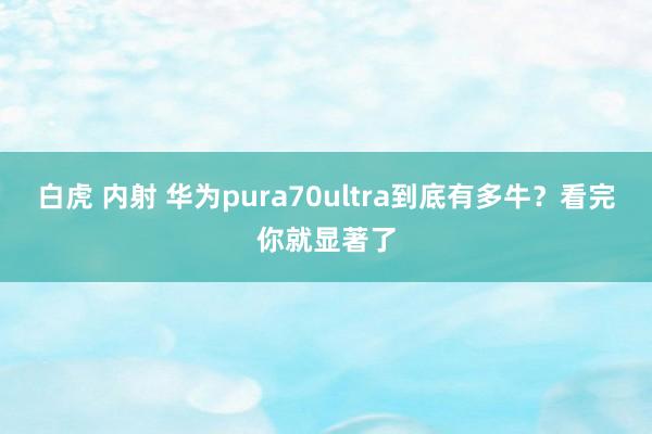 白虎 内射 华为pura70ultra到底有多牛？看完你就显著了