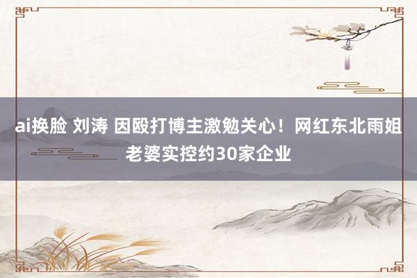 ai换脸 刘涛 因殴打博主激勉关心！网红东北雨姐老婆实控约30家企业