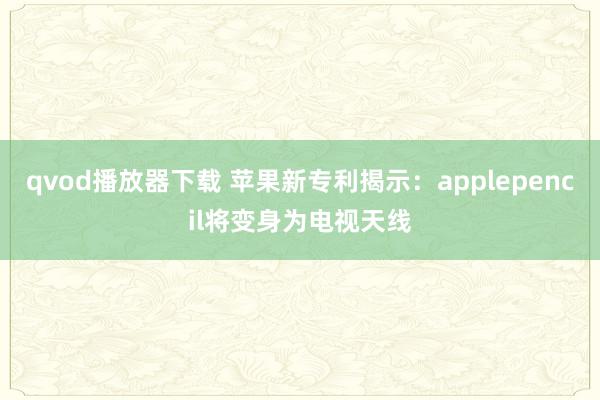 qvod播放器下载 苹果新专利揭示：applepencil将变身为电视天线