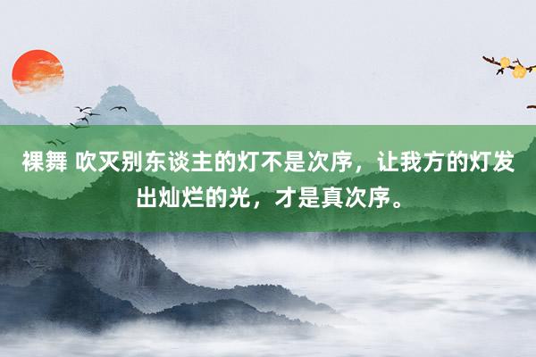 裸舞 吹灭别东谈主的灯不是次序，让我方的灯发出灿烂的光，才是真次序。