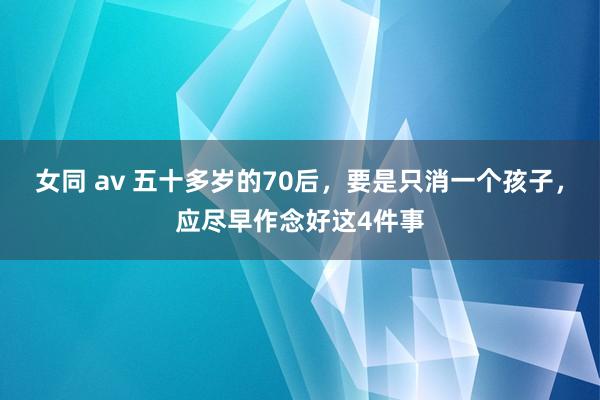 女同 av 五十多岁的70后，要是只消一个孩子，应尽早作念好这4件事