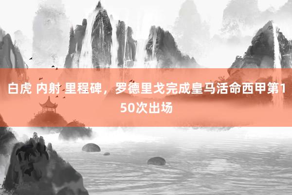 白虎 内射 里程碑，罗德里戈完成皇马活命西甲第150次出场