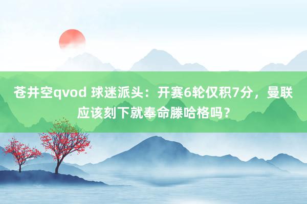 苍井空qvod 球迷派头：开赛6轮仅积7分，曼联应该刻下就奉命滕哈格吗？