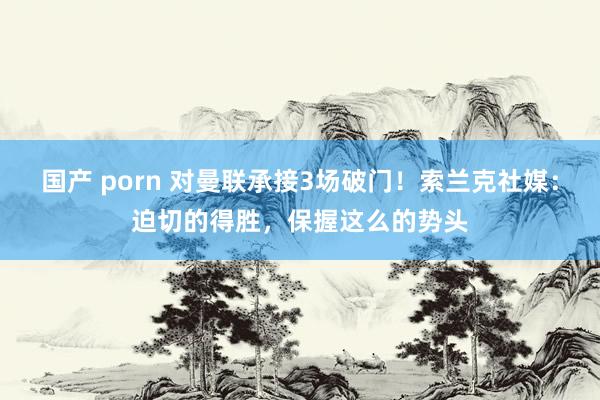 国产 porn 对曼联承接3场破门！索兰克社媒：迫切的得胜，保握这么的势头