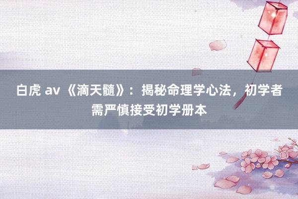 白虎 av 《滴天髓》：揭秘命理学心法，初学者需严慎接受初学册本