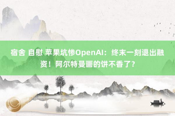 宿舍 自慰 苹果坑惨OpenAI：终末一刻退出融资！阿尔特曼画的饼不香了？