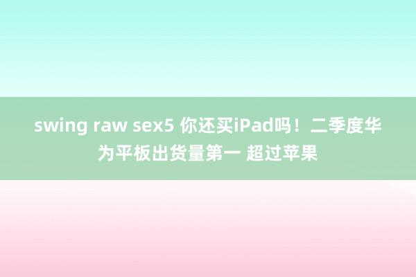 swing raw sex5 你还买iPad吗！二季度华为平板出货量第一 超过苹果