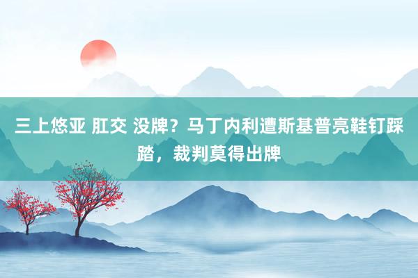 三上悠亚 肛交 没牌？马丁内利遭斯基普亮鞋钉踩踏，裁判莫得出牌