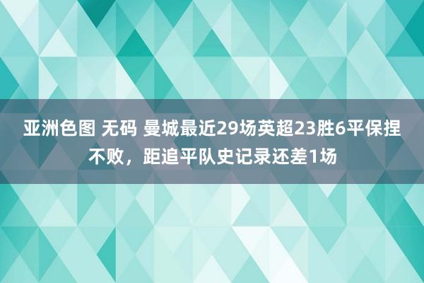 亚洲色图 无码 曼城最近29场英超23胜6平保捏不败，距追平队史记录还差1场