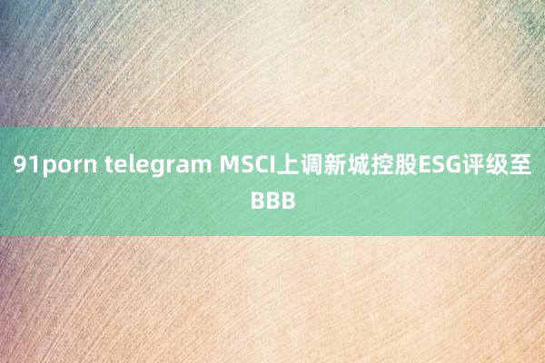 91porn telegram MSCI上调新城控股ESG评级至BBB