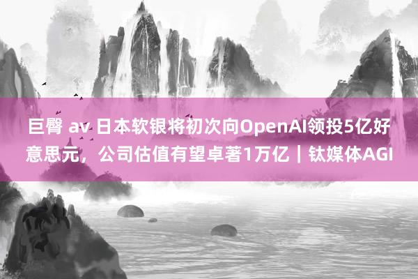 巨臀 av 日本软银将初次向OpenAI领投5亿好意思元，公司估值有望卓著1万亿｜钛媒体AGI