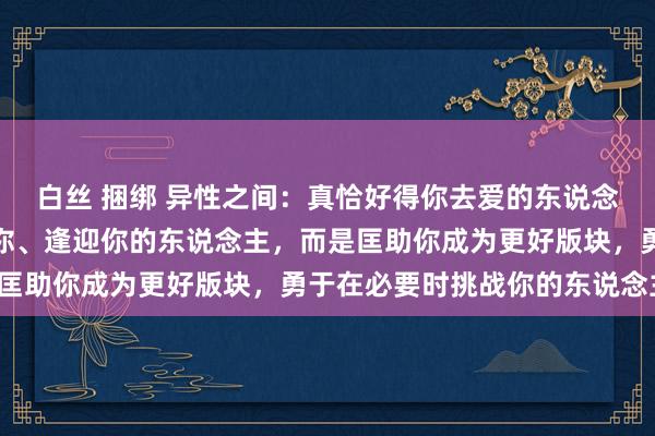 白丝 捆绑 异性之间：真恰好得你去爱的东说念主，不是阿谁一味谨守你、逢迎你的东说念主，而是匡助你成为更好版块，勇于在必要时挑战你的东说念主。