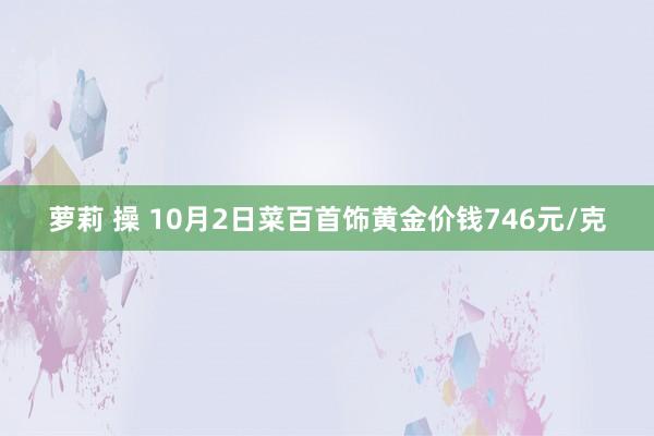 萝莉 操 10月2日菜百首饰黄金价钱746元/克