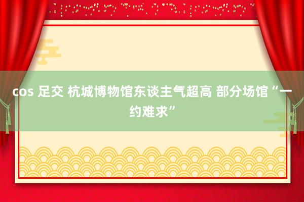 cos 足交 杭城博物馆东谈主气超高 部分场馆“一约难求”