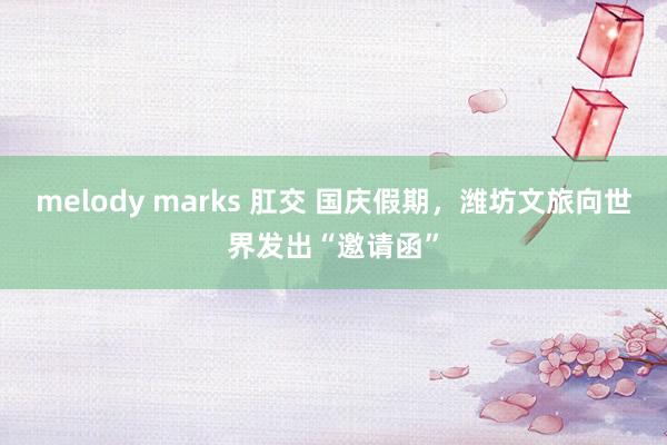 melody marks 肛交 国庆假期，潍坊文旅向世界发出“邀请函”