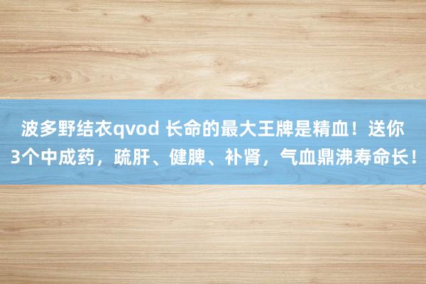 波多野结衣qvod 长命的最大王牌是精血！送你3个中成药，疏肝、健脾、补肾，气血鼎沸寿命长！