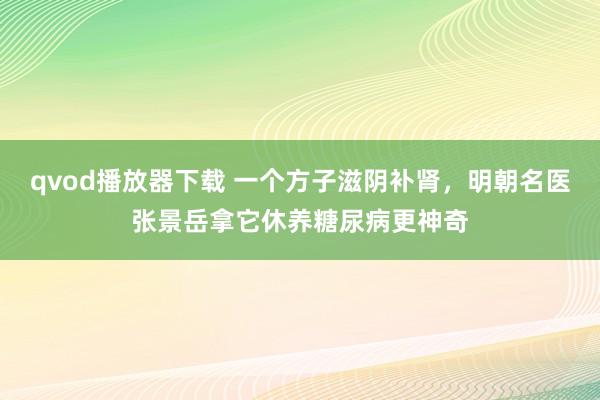 qvod播放器下载 一个方子滋阴补肾，明朝名医张景岳拿它休养糖尿病更神奇