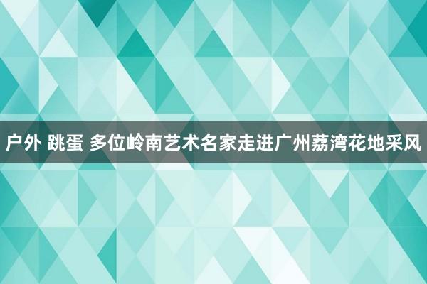 户外 跳蛋 多位岭南艺术名家走进广州荔湾花地采风