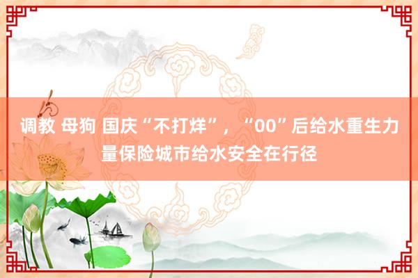 调教 母狗 国庆“不打烊”，“00”后给水重生力量保险城市给水安全在行径