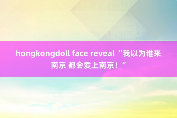 hongkongdoll face reveal “我以为谁来南京 都会爱上南京！”