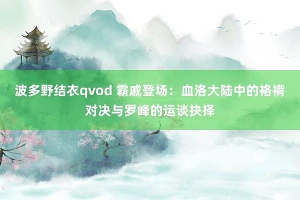 波多野结衣qvod 霸戚登场：血洛大陆中的袼褙对决与罗峰的运谈抉择