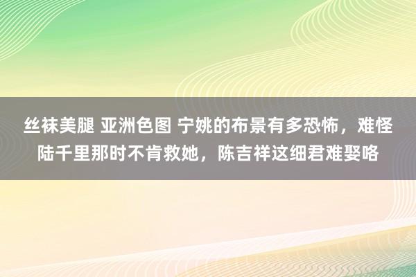 丝袜美腿 亚洲色图 宁姚的布景有多恐怖，难怪陆千里那时不肯救她，陈吉祥这细君难娶咯