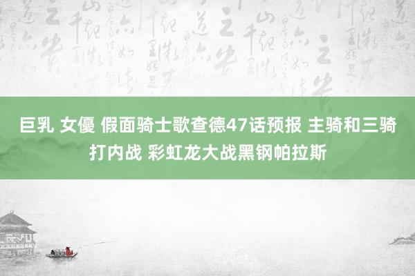 巨乳 女優 假面骑士歌查德47话预报 主骑和三骑打内战 彩虹龙大战黑钢帕拉斯