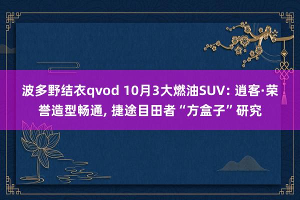 波多野结衣qvod 10月3大燃油SUV: 逍客·荣誉造型畅通， 捷途目田者“方盒子”研究