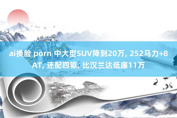 ai换脸 porn 中大型SUV降到20万， 252马力+8AT， 还配四驱， 比汉兰达低廉11万