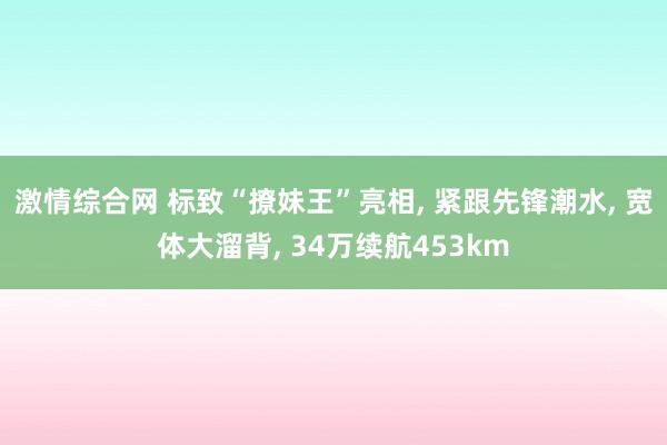 激情综合网 标致“撩妹王”亮相， 紧跟先锋潮水， 宽体大溜背， 34万续航453km