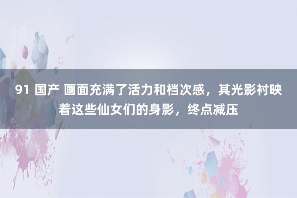 91 国产 画面充满了活力和档次感，其光影衬映着这些仙女们的身影，终点减压