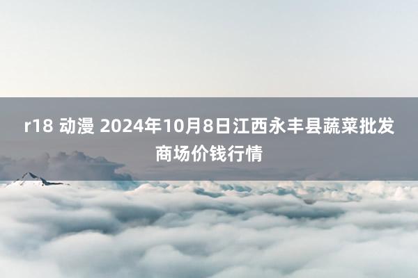 r18 动漫 2024年10月8日江西永丰县蔬菜批发商场价钱行情